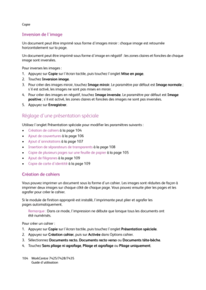 Page 104Copie
WorkCentre 7425/7428/7435
Guide d'utilisation 104
Inversion de l'image
Un document peut être imprimé sous forme d'images miroir : chaque image est retournée 
horizontalement sur la page.
Un document peut être imprimé sous forme d'image en négatif : les zones claires et foncées de chaque 
image sont inversées.
Pour inverses les images :
1. Appuyez sur Copie sur l'écran tactile, puis touchez l'onglet Mise en page.
2. Touchez Inversion image.
3. Pour créer des images miroir,...