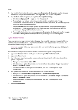 Page 106Copie
WorkCentre 7425/7428/7435
Guide d'utilisation 106
5. Pour modifier l'orientation des copies, appuyez sur Orientation du document, touchez Images 
verticales ou Images horizontales (haut vers la gauche), puis touchez Enregistrer.
6. Pour répéter la même image sur une page, touchez Répétition image.
a. Sélectionnez 2 pages en 1, 4 pages en 1 ou 8 pages en 1.
b. Touchez Auto pour calculer automatiquement le nombre de répétitions de l'image 
verticalement ou horizontalement, en fonction du...