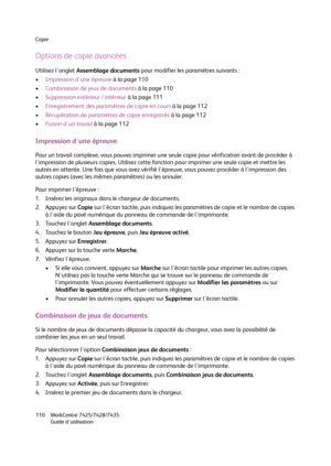 Page 110Copie
WorkCentre 7425/7428/7435
Guide d'utilisation 110
Options de copie avancées
Utilisez l'onglet Assemblage documents pour modifier les paramètres suivants :
•Impression d'une épreuve à la page 110
•Combinaison de jeux de documents à la page 110
•Suppression extérieur / intérieur à la page 111
•Enregistrement des paramètres de copie en cours à la page 112
•Récupération de paramètres de copie enregistrés à la page 112
•Fusion d'un travail à la page 112
Impression d'une épreuve
Pour...