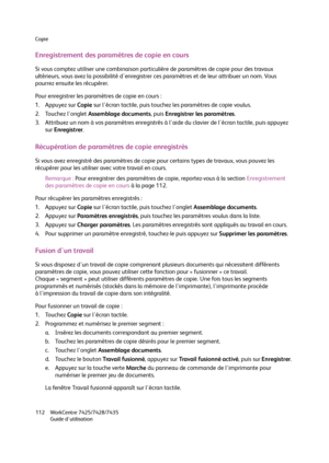 Page 112Copie
WorkCentre 7425/7428/7435
Guide d'utilisation 112
Enregistrement des paramètres de copie en cours
Si vous comptez utiliser une combinaison particulière de paramètres de copie pour des travaux 
ultérieurs, vous avez la possibilité d'enregistrer ces paramètres et de leur attribuer un nom. Vous 
pourrez ensuite les récupérer.
Pour enregistrer les paramètres de copie en cours :
1. Appuyez sur Copie sur l'écran tactile, puis touchez les paramètres de copie voulus.
2. Touchez l'onglet...