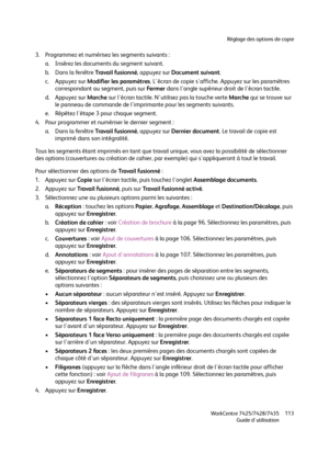 Page 113Réglage des options de copie
WorkCentre 7425/7428/7435
Guide d'utilisation113
3. Programmez et numérisez les segments suivants :
a. Insérez les documents du segment suivant.
b. Dans la fenêtre Trava i l  fu s i o n n é, appuyez sur Document suivant.
c. Appuyez sur Modifier les paramètres. L'écran de copie s'affiche. Appuyez sur les paramètres 
correspondant au segment, puis sur Fe r m e r dans l'angle supérieur droit de l'écran tactile.
d. Appuyez sur Marche sur l'écran tactile....