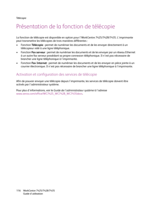 Page 116Té l é c o p i e
WorkCentre 7425/7428/7435
Guide d'utilisation 116
Présentation de la fonction de télécopie
La fonction de télécopie est disponible en option pour l'WorkCentre 7425/7428/7435. L'imprimante 
peut transmettre les télécopies de trois manières différentes :
•Fonction Té l é c o p i e: permet de numériser les documents et de les envoyer directement à un 
télécopieur relié à une ligne téléphonique.
•Fonction Fax serveur: permet de numériser les documents et de les envoyer par un...