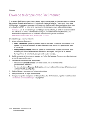 Page 120Té l é c o p i e
WorkCentre 7425/7428/7435
Guide d'utilisation 120
Envoi de télécopie avec Fax Internet
Si un serveur SMTP est connecté à votre réseau, vous pouvez envoyer un document vers une adresse 
électronique. Grâce à cette fonction, il n'est plus nécessaire de brancher l'imprimante à une ligne 
téléphonique. Lorsque vous envoyez une télécopie avec fax Internet, le document est numérisé puis 
envoyé au format TIFF en pièce jointe à un courrier électronique vers une adresse...