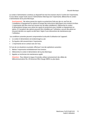 Page 13Sécurité électrique
WorkCentre 7425/7428/7435
Guide d'utilisation13
Le cordon d'alimentation constitue un dispositif de mise hors tension situé à l'arrière de l'imprimante. 
Si vous devez couper toute source d'alimentation électrique de l'imprimante, débranchez le cordon 
d'alimentation de la prise électrique.
Avertissement :Ne retirez jamais les capots ou protections fixés par des vis, sauf lors de 
l'installation d'équipement en option et lorsque des instructions...