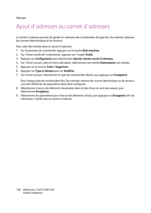 Page 128Té l é c o p i e
WorkCentre 7425/7428/7435
Guide d'utilisation 128
Ajout d'adresses au carnet d'adresses
Le carnet d'adresses permet de garder en mémoire des coordonnées de type fax, fax internet, adresses 
de courriers électroniques et de serveurs.
Pour créer des entrées dans le carnet d'adresses :
1. Sur le panneau de commande, appuyez sur la touche État machine.
2. Sur l'écran tactile de l'imprimante, appuyez sur l'onglet Outils.
3. Appuyez sur Configuration puis...