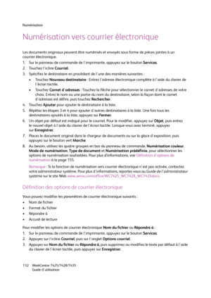 Page 132Numérisation
WorkCentre 7425/7428/7435
Guide d'utilisation 132
Numérisation vers courrier électronique
Les documents originaux peuvent être numérisés et envoyés sous forme de pièces jointes à un 
courrier électronique.
1. Sur le panneau de commande de l'imprimante, appuyez sur le bouton Services.
2. Touchez l'icône Courriel.
3. Spécifiez le destinataire en procédant de l'une des manières suivantes :
•Touchez Nouveau destinataire : Entrez l'adresse électronique complète à l'aide du...