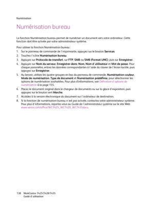 Page 138Numérisation
WorkCentre 7425/7428/7435
Guide d'utilisation 138
Numérisation bureau
La fonction Numérisation bureau permet de numériser un document vers votre ordinateur. Cette 
fonction doit être activée par votre administrateur système.
Pour utiliser la fonction Numérisation bureau :
1. Sur le panneau de commande de l'imprimante, appuyez sur le bouton Services.
2. Touchez l'icône Numérisation bureau.
3. Appuyez sur Protocole de transfert, sur FTP, SMB ou SMB (Format UNC), puis sur...