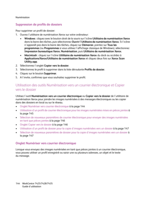 Page 144Numérisation
WorkCentre 7425/7428/7435
Guide d'utilisation 144
Suppression de profils de dossiers
Pour supprimer un profil de dossier:
1. Ouvrez l'utilitaire de numérisation Xerox sur votre ordinateur:
•Windows : cliquez avec le bouton droit de la souris sur l'icône Utilitaire de numérisation Xerox 
dans la barre des tâches, puis sélectionnez Ouvrir l'Utilitaire de numérisation Xerox. Si l'icône 
n'apparaît pas dans la barre des tâches, cliquez sur Démarrer, pointez sur To u s  l...