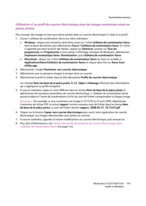 Page 145Numérisation bureau
WorkCentre 7425/7428/7435
Guide d'utilisation145
Utilisation d'un profil de courrier électronique pour les images numérisées mises en 
pièces jointes
Pour envoyer des images en tant que pièces jointes dans un courrier électronique à l'aide d'un profil :
1. Ouvrez l'utilitaire de numérisation Xerox sur votre ordinateur:
•Windows : cliquez avec le bouton droit de la souris sur l'icône Utilitaire de numérisation Xerox 
dans la barre des tâches, puis sélectionnez...