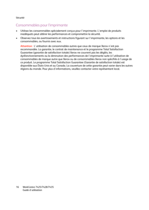 Page 16Sécurité
WorkCentre 7425/7428/7435
Guide d'utilisation 16
Consommables pour l’imprimante
• Utilisez les consommables spécialement conçus pour l'imprimante. L'emploi de produits 
inadéquats peut altérer les performances et compromettre la sécurité.
• Observez tous les avertissements et instructions figurant sur l'imprimante, les options et les 
consommables, ou fournis avec eux.
Attention :L'utilisation de consommables autres que ceux de marque Xerox n'est pas 
recommandée. La...