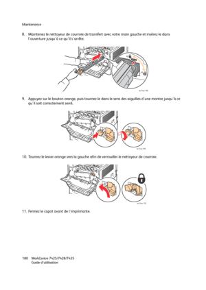 Page 180Maintenance
WorkCentre 7425/7428/7435
Guide d'utilisation 180
8. Maintenez le nettoyeur de courroie de transfert avec votre main gauche et insérez-le dans 
l'ouverture jusqu'à ce qu'il s'arrête.
9. Appuyez sur le bouton orange, puis tournez-le dans le sens des aiguilles d'une montre jusqu'à ce 
qu'il soit correctement serré.
10. Tournez le levier orange vers la gauche afin de verrouiller le nettoyeur de courroie.
11. Fermez le capot avant de l'imprimante.
wc74xx-168...