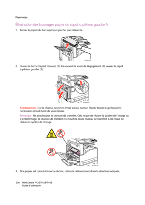 Page 206Dépannage
WorkCentre 7425/7428/7435
Guide d'utilisation 206
Élimination des bourrages papier du capot supérieur gauche A
1. Retirez le papier du bac supérieur gauche, puis relevez-le.
2. Ouvrez le bac 5 (Départ manuel) (1). En relevant le levier de dégagement (2), ouvrez le capot 
supérieur gauche (3).
Avertissement :De la chaleur peut être émise autour du four. Prenez toutes les précautions 
nécessaires afin d'éviter de vous blesser.
Remarque :Ne touchez pas la ceinture de transfert. Cela risque...