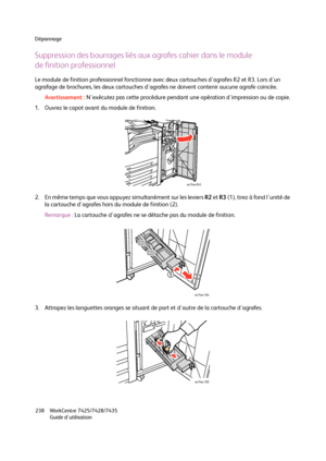 Page 238Dépannage
WorkCentre 7425/7428/7435
Guide d'utilisation 238
Suppression des bourrages liés aux agrafes cahier dans le module
de finition professionnel
Le module de finition professionnel fonctionne avec deux cartouches d'agrafes R2 et R3. Lors d'un 
agrafage de brochures, les deux cartouches d'agrafes ne doivent contenir aucune agrafe coincée.
Avertissement :N'exécutez pas cette procédure pendant une opération d'impression ou de copie.
1. Ouvrez le capot avant du module de...