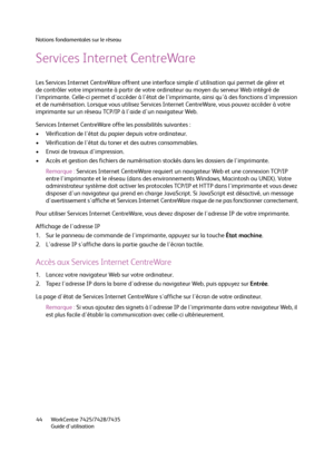 Page 44Notions fondamentales sur le réseau
WorkCentre 7425/7428/7435
Guide d'utilisation 44
Services Internet CentreWare
Les Services Internet CentreWare offrent une interface simple d'utilisation qui permet de gérer et 
de contrôler votre imprimante à partir de votre ordinateur au moyen du serveur Web intégré de 
l'imprimante. Celle-ci permet d'accéder à l'état de l'imprimante, ainsi qu'à des fonctions d'impression 
et de numérisation. Lorsque vous utilisez Services Internet...