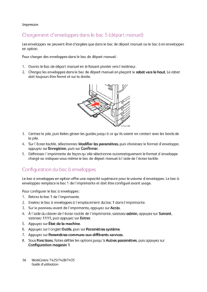 Page 56Impression
WorkCentre 7425/7428/7435
Guide d'utilisation 56
Chargement d'enveloppes dans le bac 5 (départ manuel)
Les enveloppes ne peuvent être chargées que dans le bac de départ manuel ou le bac à en enveloppes 
en option.
Pour charger des enveloppes dans le bac de départ manuel :
1. Ouvrez le bac de départ manuel en le faisant pivoter vers l'extérieur.
2. Chargez les enveloppes dans le bac de départ manuel en plaçant le rabat vers le haut. Le rabat 
doit toujours être fermé et sur la...