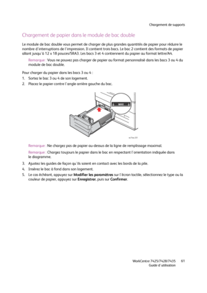 Page 61Chargement de supports
WorkCentre 7425/7428/7435
Guide d'utilisation61
Chargement de papier dans le module de bac double
Le module de bac double vous permet de charger de plus grandes quantités de papier pour réduire le 
nombre d'interruptions de l'impression. Il contient trois bacs. Le bac 2 contient des formats de papier 
allant jusqu'à 12 x 18 pouces/SRA3. Les bacs 3 et 4 contiennent du papier au format lettre/A4.
Remarque :Vous ne pouvez pas charger de papier au format personnalisé...