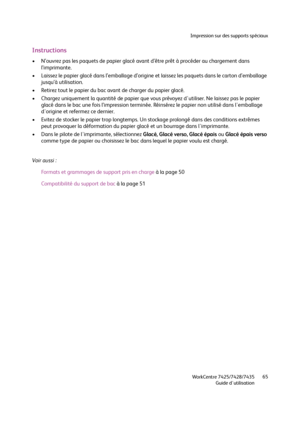 Page 65Impression sur des supports spéciaux
WorkCentre 7425/7428/7435
Guide d'utilisation65
Instructions
• N’ouvrez pas les paquets de papier glacé avant d’être prêt à procéder au chargement dans 
l’imprimante.
• Laissez le papier glacé dans l’emballage d’origine et laissez les paquets dans le carton d’emballage 
jusqu’à utilisation.
• Retirez tout le papier du bac avant de charger du papier glacé.
• Chargez uniquement la quantité de papier que vous prévoyez d'utiliser. Ne laissez pas le papier 
glacé...