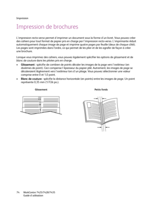 Page 74Impression
WorkCentre 7425/7428/7435
Guide d'utilisation 74
Impression de brochures
L'impression recto-verso permet d'imprimer un document sous la forme d'un livret. Vous pouvez créer 
des cahiers pour tout format de papier pris en charge par l'impression recto-verso. L'imprimante réduit 
automatiquement chaque image de page et imprime quatre pages par feuille (deux de chaque côté). 
Les pages sont imprimées dans l’ordre, ce qui permet de les plier et de les agrafer de façon à...