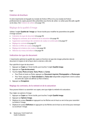 Page 96Copie
WorkCentre 7425/7428/7435
Guide d'utilisation 96
Création de brochure
Si votre imprimante est équipée du module de finition Office LX ou du module de finition 
professionnel, les copies peuvent être présentées sous forme de cahier. Le cahier peut être plié, agrafé 
ou les deux. Voir Création de cahiers à la page 104.
Réglage de la qualité d'image
Utilisez l'onglet Qualité de l'image sur l'écran tactile pour modifier les paramètres de qualité 
d'image suivants :
•Indication...