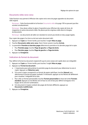 Page 101Réglage des options de copie
WorkCentre 7425/7428/7435
Guide d'utilisation101
Documents reliés recto verso
Cette fonction vous permet d'effectuer des copies recto verso de pages opposées du document 
relié original.
Remarque :Cette fonctionnalité et la fonction Documents reliés à la page 100 ne peuvent pas être 
activées simultanément.
Remarque :Vous devez utiliser la glace d'exposition pour effectuer des copies de livres, de 
magazines et autres documents reliés. Ne placez pas les originaux...