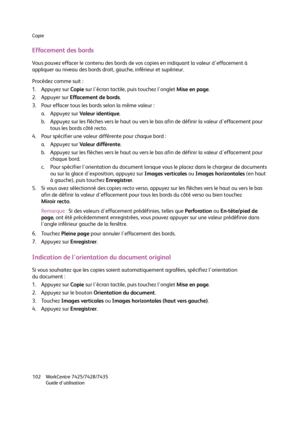 Page 102Copie
WorkCentre 7425/7428/7435
Guide d'utilisation 102
Effacement des bords
Vous pouvez effacer le contenu des bords de vos copies en indiquant la valeur d'effacement à 
appliquer au niveau des bords droit, gauche, inférieur et supérieur.
Procédez comme suit :
1. Appuyez sur Copie sur l'écran tactile, puis touchez l'onglet Mise en page.
2. Appuyer sur Effacement de bords.
3. Pour effacer tous les bords selon la même valeur :
a. Appuyez sur Valeur identique.
b. Appuyez sur les flèches...