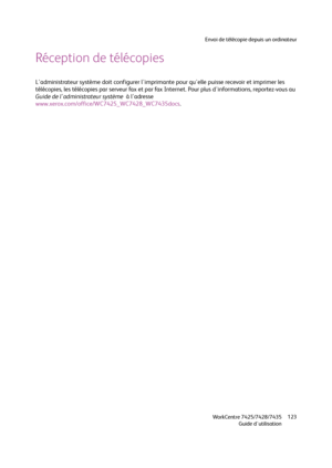 Page 123Envoi de télécopie depuis un ordinateur
WorkCentre 7425/7428/7435
Guide d'utilisation123
Réception de télécopies
L'administrateur système doit configurer l'imprimante pour qu'elle puisse recevoir et imprimer les 
télécopies, les télécopies par serveur fax et par fax Internet. Pour plus d'informations, reportez-vous au 
Guide de l'administrateur système  à l'adresse 
www.xerox.com/office/WC7425_WC7428_WC7435docs.
Downloaded From ManualsPrinter.com Manuals 