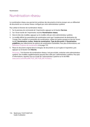 Page 134Numérisation
WorkCentre 7425/7428/7435
Guide d'utilisation 134
Numérisation réseau
La numérisation réseau vous permet de numériser des documents et de les envoyer vers un référentiel 
de documents sur un serveur réseau configuré par votre administrateur système.
Pour utiliser la fonction de numérisation réseau :
1. Sur le panneau de commande de l'imprimante, appuyez sur le bouton Services.
2. Sur l'écran tactile de l'imprimante, touchez Numérisation réseau.
3. Dans la liste des modèles,...