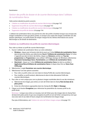 Page 142Numérisation
WorkCentre 7425/7428/7435
Guide d'utilisation 142
Gestion des profils de dossier et de courrier électronique dans l'utilitaire
de numérisation Xerox
Cette section aborde les points suivants:
•Création ou modification de profils de courriers électroniques à la page 142
•Suppression de profils de courriers électroniques à la page 143
•Création ou modification de profils de courriers électroniques à la page 143
•Suppression de profils de dossiers à la page 144
L'utilitaire de...