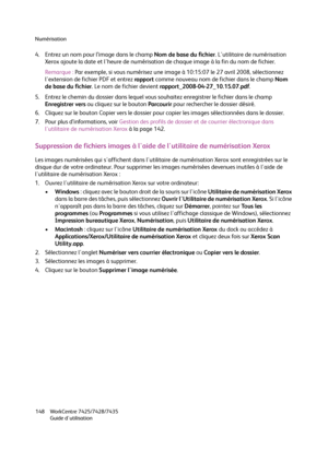 Page 148Numérisation
WorkCentre 7425/7428/7435
Guide d'utilisation 148
4. Entrez un nom pour l’image dans le champ Nom de base du fichier. L'utilitaire de numérisation 
Xerox ajoute la date et l'heure de numérisation de chaque image à la fin du nom de fichier.
Remarque :Par exemple, si vous numérisez une image à 10:15:07 le 27 avril 2008, sélectionnez 
l'extension de fichier PDF et entrez rapport comme nouveau nom de fichier dans le champ Nom 
de base du fichier. Le nom de fichier devient...