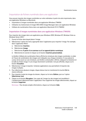 Page 149Numérisation bureau
WorkCentre 7425/7428/7435
Guide d'utilisation149
Importation de fichiers numérisés dans une application
Vous pouvez importer des images numérisées sur votre ordinateur à partir de votre imprimante, dans 
une application Windows ou Macintosh.
• Importation d'images numérisées dans une application Windows (TWAIN)
• Utilisation du Gestionnaire d'images WIA (WIA Image Manager) dans une application Windows
• Utilitaire de numérisation Xerox dans une application Macintosh OS X...