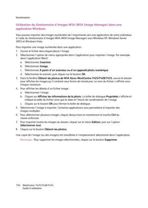 Page 150Numérisation
WorkCentre 7425/7428/7435
Guide d'utilisation 150
Utilisation du Gestionnaire d'images WIA (WIA Image Manager) dans une 
application Windows
Vous pouvez importer des images numérisées de l'imprimante vers une application de votre ordinateur 
à l'aide du Gestionnaire d'images WIA (WIA Image Manager) sous Windows XP, Windows Server 
2003 et Windows Vista.
Pour importer une image numérisée dans une application :
1. Ouvrez le fichier dans lequel placer l'image.
2....