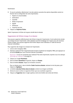 Page 154Numérisation
WorkCentre 7425/7428/7435
Guide d'utilisation 154
8. Si vous le souhaitez, sélectionnez l'une des options suivantes (les options disponibles varient en 
fonction de la configuration de votre imprimante) :
• Papiers et consommables
• Destination
•Quantité
• Mode d'impression
•Agrafe
•Perforeuse
• Imprimer par lots
9. Cliquez sur Imprimer fichier.
Après l'impression, le fichier est toujours stocké dans le dossier.
Suppression de fichiers image d'un dossier
Vous pouvez...