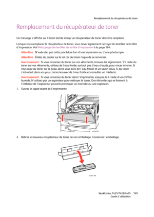 Page 169Remplacement du récupérateur de toner
WorkCentre 7425/7428/7435
Guide d'utilisation169
Remplacement du récupérateur de toner
Un message s'affiche sur l'écran tactile lorsqu'un récupérateur de toner doit être remplacé.
Lorsque vous remplacez le récupérateur de toner, vous devez également nettoyer les lentilles de la tête 
d'impression. Voir Nettoyage des lentilles de la tête d'impression à la page 164.
Attention :N'exécutez pas cette procédure lors d'une impression ou...