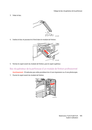 Page 185Vidage du bac récupérateur de la perforeuse
WorkCentre 7425/7428/7435
Guide d'utilisation185
3. Videz le bac.
4. Insérez le bac et poussez-le à fond dans le module de finition.
5. Fermez le capot avant du module de finition, puis le capot supérieur.
Bac récupérateur de la perforeuse d'un module de finition professionnel
Avertissement :N'exécutez pas cette procédure lors d'une impression ou d'une photocopie.
1. Ouvrez le capot avant du module de finition.
wc74xx-083
wc74xx-084...