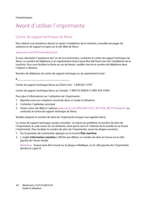 Page 20Caractéristiques
WorkCentre 7425/7428/7435
Guide d'utilisation 20
Avant d'utiliser l'imprimante
Centre de support technique de Xerox
Pour obtenir une assistance durant ou après l'installation de la machine, consultez les pages de 
solutions et de support en ligne sur le site Web de Xerox.
www.xerox.com/office/worldcontacts
Si vous nécessitez l'assistance de l'un de nos techniciens, contactez le centre de support technique de 
Xerox. Le numéro de téléphone d'un représentant...