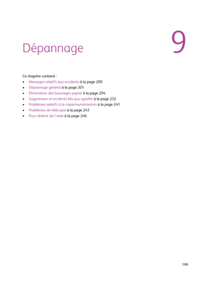 Page 199  199
9Dépannage
Ce chapitre contient :
•Messages relatifs aux incidents à la page 200
•Dépannage général à la page 201
•Élimination des bourrages papier à la page 204
•Suppression d'incidents liés aux agrafes à la page 232
•Problèmes relatifs à la copie/numérisation à la page 241
•Problèmes de télécopie à la page 243
•Pour obtenir de l'aide à la page 246
Downloaded From ManualsPrinter.com Manuals 