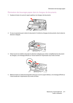 Page 211Élimination des bourrages papier
WorkCentre 7425/7428/7435
Guide d'utilisation211
Élimination des bourrages papier dans le chargeur de documents
1. Soulevez le levier et ouvrez le capot supérieur du chargeur de documents.
2. Si vous ne parvenez pas à retirer le document à l'entrée du chargeur de documents, tirez-le dans la 
direction indiquée.
3. Faites tourner la molette verte dans la direction indiquée pour retirer complètement le document 
du chargeur, si le message affiché sur l'écran...