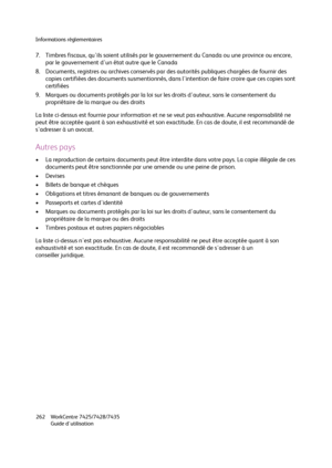 Page 262Informations réglementaires
WorkCentre 7425/7428/7435
Guide d'utilisation 262
7. Timbres fiscaux, qu'ils soient utilisés par le gouvernement du Canada ou une province ou encore, 
par le gouvernement d'un état autre que le Canada
8. Documents, registres ou archives conservés par des autorités publiques chargées de fournir des 
copies certifiées des documents susmentionnés, dans l'intention de faire croire que ces copies sont 
certifiées
9. Marques ou documents protégés par la loi sur les...