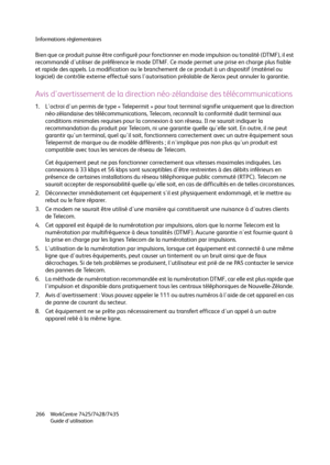 Page 266Informations réglementaires
WorkCentre 7425/7428/7435
Guide d'utilisation 266
Bien que ce produit puisse être configuré pour fonctionner en mode impulsion ou tonalité (DTMF), il est 
recommandé d'utiliser de préférence le mode DTMF. Ce mode permet une prise en charge plus fiable 
et rapide des appels. La modification ou le branchement de ce produit à un dispositif (matériel ou 
logiciel) de contrôle externe effectué sans l'autorisation préalable de Xerox peut annuler la garantie.
Avis...