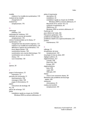 Page 275Index
WorkCentre 7425/7428/7435
Guide d'utilisation275
modèle
création d'un modèle de numérisation, 139
module de bac double
chargement, 61
module four
remplacement, 176
N
nettoyage
extérieur, 163
nettoyage de l'extérieur, 163
nettoyeur de courroie de transfert
remplacement, 178
notions fondamentales sur le réseau, 37
numérisation, 129
chargement des documents originaux, 131
création d'un modèle de numérisation, 139
définition d'options de numérisation, 155
envoi depuis dossier, 136...