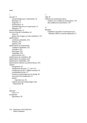 Page 276Index
WorkCentre 7425/7428/7435
Guide d'utilisation 276
S
sécurité, 11
consommables pour l'imprimante, 16
électrique, 12
exigences, 11
maintenance, 14
symboles figurant sur l'imprimante, 17
utilisation, 15
sécurité électrique, 12
Services Internet CentreWare, 44
accès, 44
gestion des images sur votre ordinateur, 152
spécifications
conditions ambiantes, 252
mémoire, 255
système, 249
spécifications de l’imprimante
conditions ambiantes, 252
contrôleur, 255
électriques, 253
matérielles, 250...