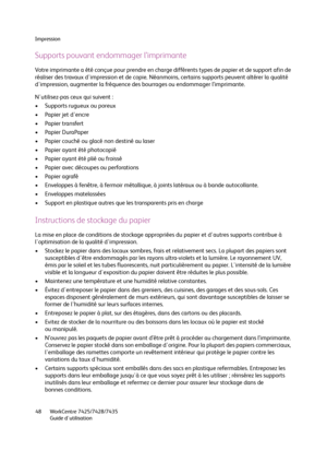 Page 48Impression
WorkCentre 7425/7428/7435
Guide d'utilisation 48
Supports pouvant endommager l’imprimante
Votre imprimante a été conçue pour prendre en charge différents types de papier et de support afin de 
réaliser des travaux d'impression et de copie. Néanmoins, certains supports peuvent altérer la qualité 
d'impression, augmenter la fréquence des bourrages ou endommager l’imprimante.
N'utilisez-pas ceux qui suivent :
• Supports rugueux ou poreux
• Papier jet d'encre
• Papier...