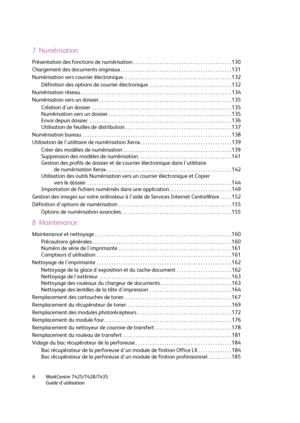 Page 6WorkCentre 7425/7428/7435
Guide d'utilisation 6
7  Numérisation
Présentation des fonctions de numérisation . . . . . . . . . . . . . . . . . . . . . . . . . . . . . . . . . . . . . . . . . 130
Chargement des documents originaux . . . . . . . . . . . . . . . . . . . . . . . . . . . . . . . . . . . . . . . . . . . . . . 131
Numérisation vers courrier électronique . . . . . . . . . . . . . . . . . . . . . . . . . . . . . . . . . . . . . . . . . . . . . 132
Définition des options de courrier électronique...