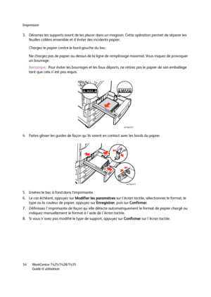 Page 54Impression
WorkCentre 7425/7428/7435
Guide d'utilisation 54
3. Déramez les supports avant de les placer dans un magasin. Cette opération permet de séparer les 
feuilles collées ensemble et d'éviter des incidents papier.
Chargez le papier contre le bord gauche du bac.
Ne chargez pas de papier au-dessus de la ligne de remplissage maximal. Vous risquez de provoquer 
un bourrage.
Remarque :Pour éviter les bourrages et les faux départs, ne retirez pas le papier de son emballage 
tant que cela...