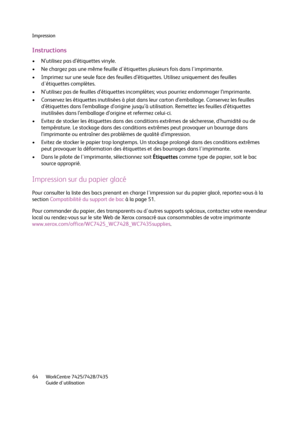 Page 64Impression
WorkCentre 7425/7428/7435
Guide d'utilisation 64
Instructions
• N’utilisez pas d’étiquettes vinyle.
• Ne chargez pas une même feuille d'étiquettes plusieurs fois dans l'imprimante.
• Imprimez sur une seule face des feuilles d’étiquettes. Utilisez uniquement des feuilles 
d'étiquettes complètes.
• N’utilisez pas de feuilles d’étiquettes incomplètes; vous pourriez endommager l’imprimante.
• Conservez les étiquettes inutilisées à plat dans leur carton d’emballage. Conservez les...