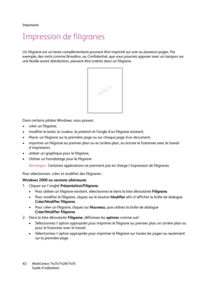 Page 82Impression
WorkCentre 7425/7428/7435
Guide d'utilisation 82
Impression de filigranes
Un filigrane est un texte complémentaire pouvant être imprimé sur une ou plusieurs pages. Par 
exemple, des mots comme Brouillon, ou Confidentiel, que vous pourriez apposer avec un tampon sur 
une feuille avant distribution, peuvent être insérés dans un filigrane.
Dans certains pilotes Windows, vous pouvez:
• créer un filigrane;
• modifier le texte, la couleur, la position et l’angle d’un filigrane existant;
• Placer...