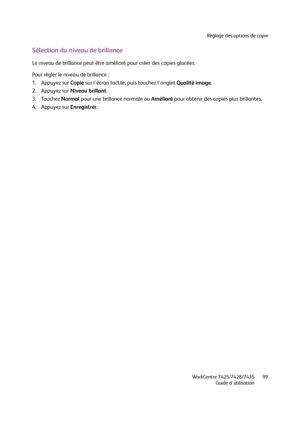 Page 99Réglage des options de copie
WorkCentre 7425/7428/7435
Guide d'utilisation99
Sélection du niveau de brillance
Le niveau de brillance peut être amélioré pour créer des copies glacées.
Pour régler le niveau de brillance :
1. Appuyez sur Copie sur l'écran tactile, puis touchez l'onglet Qualité image.
2. Appuyez sur Niveau brillant.
3. Touchez Normal pour une brillance normale ou Amélioré pour obtenir des copies plus brillantes.
4. Appuyez sur Enregistrer.
Downloaded From ManualsPrinter.com Manuals 