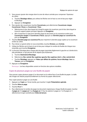 Page 105Réglage des options de copie
WorkCentre 7425/7428/7435
Guide d'utilisation105
5. Vous pouvez ajouter des marges dans la zone de reliure centrale pour compenser l'épaisseur 
du cahier :
a. Touchez Décalage reliure, puis utilisez les flèches vers le haut ou vers le bas pour régler 
le décalage.
b. Appuyez sur Enregistrer.
6. Pour ajouter des couvertures, touchez Couvertures, puis sélectionnez Couvertures vierges, 
Couvertures 2 faces ou Couvertures 1 face.
• Sélectionnez le bac dans lequel est...