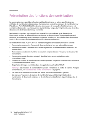 Page 130Numérisation
WorkCentre 7425/7428/7435
Guide d'utilisation 130
Présentation des fonctions de numérisation
La numérisation correspond à une fonctionnalité de l'imprimante en option, qui offre diverses 
méthodes de numérisation et de stockage d'un document original. La procédure de numérisation sur 
l'WorkCentre 7425/7428/7435 diffère de celle des scanners de bureau. En effet, l'imprimante est 
normalement connectée à un réseau, et non à un ordinateur unique. Sur l'imprimante, vous...