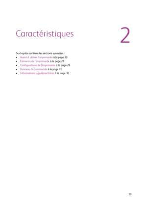 Page 19  19
Caractéristiques
Ce chapitre contient les sections suivantes :
•Avant d'utiliser l'imprimante à la page 20
•Éléments de l'imprimante à la page 21
•Configurations de l’imprimante à la page 29
•Panneau de commande à la page 31
•Informations supplémentaires à la page 35
2
Downloaded From ManualsPrinter.com Manuals 